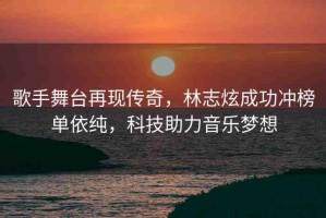 歌手舞臺(tái)再現(xiàn)傳奇，林志炫成功沖榜單依純，科技助力音樂夢(mèng)想