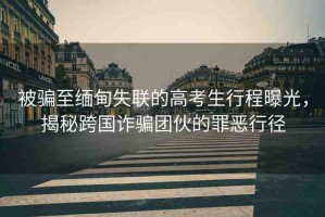 被騙至緬甸失聯(lián)的高考生行程曝光，揭秘跨國(guó)詐騙團(tuán)伙的罪惡行徑