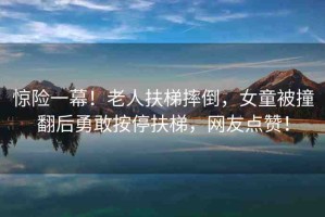 驚險(xiǎn)一幕！老人扶梯摔倒，女童被撞翻后勇敢按停扶梯，網(wǎng)友點(diǎn)贊！