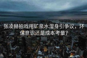 張凌赫拍戲用礦泉水濕身引爭(zhēng)議，環(huán)保意識(shí)還是成本考量？