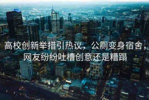高校創(chuàng)新舉措引熱議，公廁變身宿舍，網(wǎng)友紛紛吐槽創(chuàng)意還是糟蹋