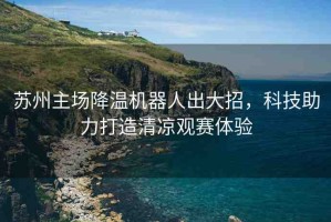 蘇州主場降溫機(jī)器人出大招，科技助力打造清涼觀賽體驗(yàn)