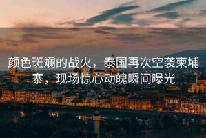 顏色斑斕的戰(zhàn)火，泰國再次空襲柬埔寨，現(xiàn)場驚心動魄瞬間曝光