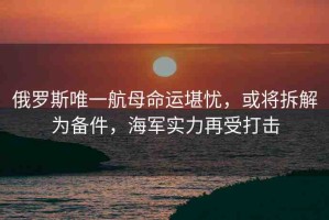 俄羅斯唯一航母命運(yùn)堪憂，或?qū)⒉鸾鉃閭浼?，海軍?shí)力再受打擊