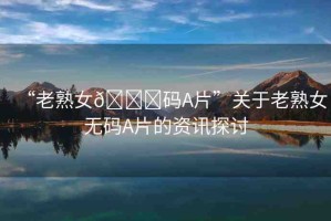 “老熟女??碼A片”關(guān)于老熟女無(wú)碼A片的資訊探討