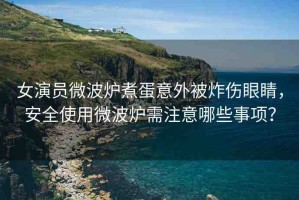 女演員微波爐煮蛋意外被炸傷眼睛，安全使用微波爐需注意哪些事項？