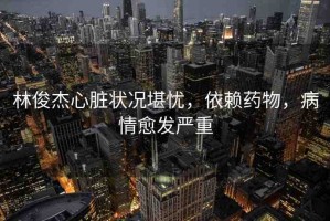 林俊杰心臟狀況堪憂(yōu)，依賴(lài)藥物，病情愈發(fā)嚴(yán)重
