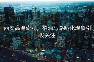 西安高溫奇觀，柏油馬路曬化現(xiàn)象引發(fā)關(guān)注