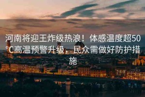 河南將迎王炸級(jí)熱浪！體感溫度超50℃高溫預(yù)警升級(jí)，民眾需做好防護(hù)措施