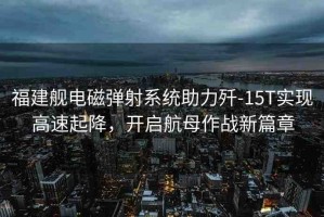 福建艦電磁彈射系統(tǒng)助力殲-15T實現(xiàn)高速起降，開啟航母作戰(zhàn)新篇章