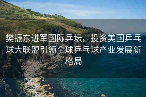 樊振東進(jìn)軍國際乒壇，投資美國乒乓球大聯(lián)盟引領(lǐng)全球乒乓球產(chǎn)業(yè)發(fā)展新格局