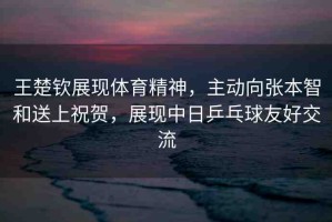 王楚欽展現(xiàn)體育精神，主動向張本智和送上祝賀，展現(xiàn)中日乒乓球友好交流