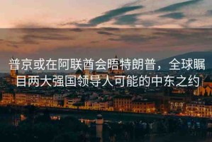 普京或在阿聯(lián)酋會晤特朗普，全球矚目兩大強國領導人可能的中東之約