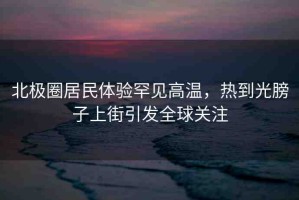 北極圈居民體驗罕見高溫，熱到光膀子上街引發(fā)全球關(guān)注