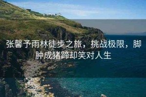 張馨予雨林徒步之旅，挑戰(zhàn)極限，腳腫成豬蹄卻笑對人生