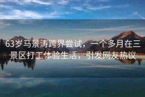 63歲馬景濤跨界嘗試，一個(gè)多月在三景區(qū)打工體驗(yàn)生活，引發(fā)網(wǎng)友熱議