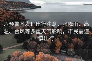 六預警齊發(fā)！出行注意，強降雨、高溫、臺風等多重天氣影響，市民需謹慎出行