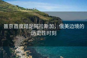 普京首度踏足阿拉斯加，俄美邊境的歷史性時刻