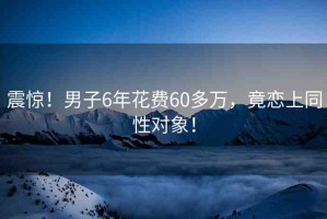 震驚！男子6年花費60多萬，竟戀上同性對象！