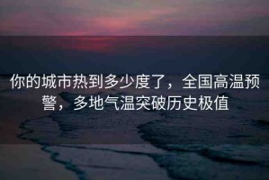 你的城市熱到多少度了，全國(guó)高溫預(yù)警，多地氣溫突破歷史極值