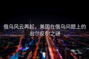 俄烏風(fēng)云再起，美國在俄烏問題上的出爾反爾之謎