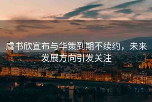 虞書欣宣布與華策到期不續(xù)約，未來發(fā)展方向引發(fā)關注