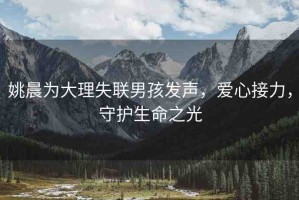 姚晨為大理失聯(lián)男孩發(fā)聲，愛心接力，守護(hù)生命之光