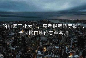哈爾濱工業(yè)大學(xué)，高考報(bào)考熱度飆升，全國(guó)榜首地位實(shí)至名歸