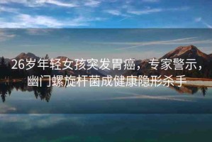 26歲年輕女孩突發(fā)胃癌，專家警示，幽門螺旋桿菌成健康隱形殺手