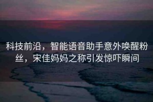 科技前沿，智能語音助手意外喚醒粉絲，宋佳媽媽之稱引發(fā)驚嚇?biāo)查g