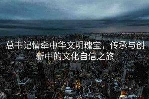 總書記情牽中華文明瑰寶，傳承與創(chuàng)新中的文化自信之旅