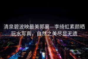 清泉碧波映最美郭襄—李綺虹素顏曬玩水寫真，自然之美盡顯無(wú)遺