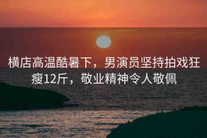 橫店高溫酷暑下，男演員堅(jiān)持拍戲狂瘦12斤，敬業(yè)精神令人敬佩