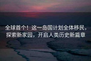 全球首個！這一島國計劃全體移民，探索新家園，開啟人類歷史新篇章