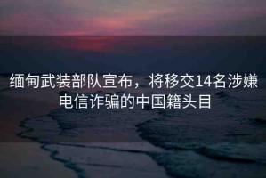 緬甸武裝部隊(duì)宣布，將移交14名涉嫌電信詐騙的中國籍頭目