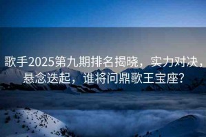 歌手2025第九期排名揭曉，實(shí)力對(duì)決，懸念迭起，誰將問鼎歌王寶座？
