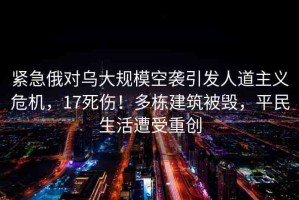 緊急俄對(duì)烏大規(guī)?？找u引發(fā)人道主義危機(jī)，17死傷！多棟建筑被毀，平民生活遭受重創(chuàng)