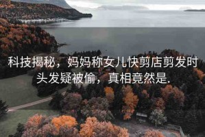 科技揭秘，媽媽稱女兒快剪店剪發(fā)時頭發(fā)疑被偷，真相竟然是.