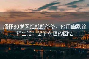 緬懷80歲網(wǎng)紅凱凱爺爺，他用幽默詮釋生活，留下永恒的回憶