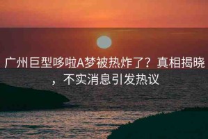 廣州巨型哆啦A夢(mèng)被熱炸了？真相揭曉，不實(shí)消息引發(fā)熱議