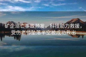 礦企溺亡事故頻發(fā)，科技助力救援，受傷老師墜落半空被成功救出