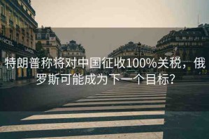 特朗普稱將對中國征收100%關(guān)稅，俄羅斯可能成為下一個目標(biāo)？