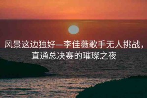 風(fēng)景這邊獨(dú)好—李佳薇歌手無(wú)人挑戰(zhàn)，直通總決賽的璀璨之夜