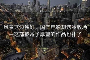 風(fēng)景這邊獨(dú)好，國(guó)產(chǎn)電影卻遇冷收?qǐng)觥@部被寄予厚望的作品也撲了