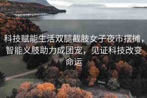 科技賦能生活雙腿截肢女子夜市擺攤，智能義肢助力成團(tuán)寵，見證科技改變命運(yùn)