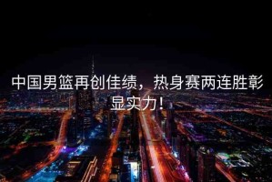 中國男籃再創(chuàng)佳績，熱身賽兩連勝彰顯實力！