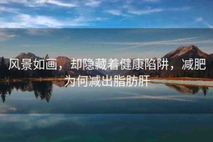風(fēng)景如畫，卻隱藏著健康陷阱，減肥為何減出脂肪肝