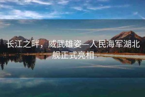 長(zhǎng)江之畔，威武雄姿—人民海軍湖北艦正式亮相