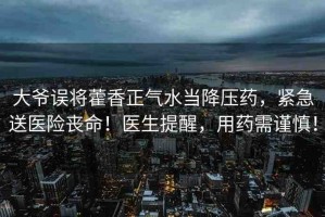 大爺誤將藿香正氣水當(dāng)降壓藥，緊急送醫(yī)險喪命！醫(yī)生提醒，用藥需謹(jǐn)慎！