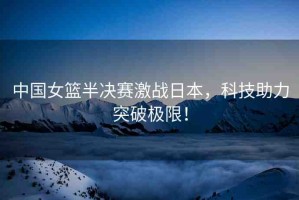 中國女籃半決賽激戰(zhàn)日本，科技助力突破極限！